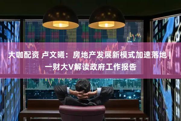 大咖配资 卢文曦：房地产发展新模式加速落地 | 一财大V解读政府工作报告