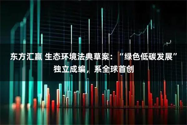 东方汇赢 生态环境法典草案：“绿色低碳发展”独立成编，系全球首创