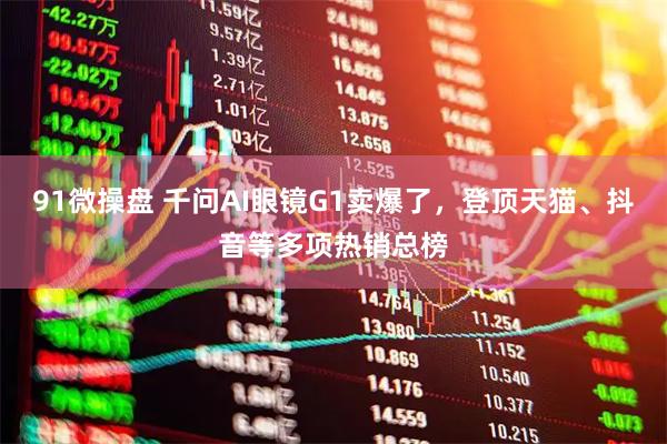 91微操盘 千问AI眼镜G1卖爆了，登顶天猫、抖音等多项热销总榜