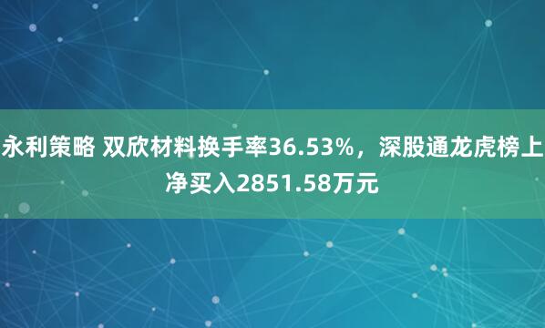 永利策略 双欣材料换手率36.53%，深股通龙虎榜上净买入2851.58万元