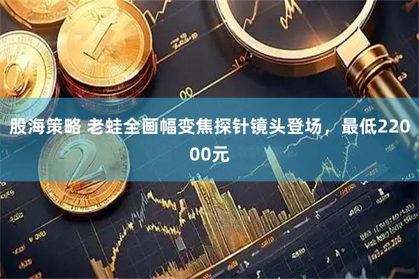 股海策略 老蛙全画幅变焦探针镜头登场,最低22000元