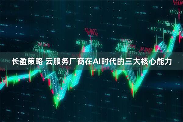长盈策略 云服务厂商在AI时代的三大核心能力