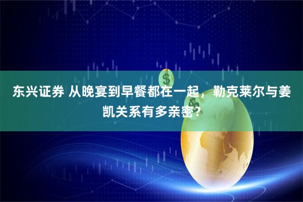 东兴证券 从晚宴到早餐都在一起，勒克莱尔与姜凯关系有多亲密？