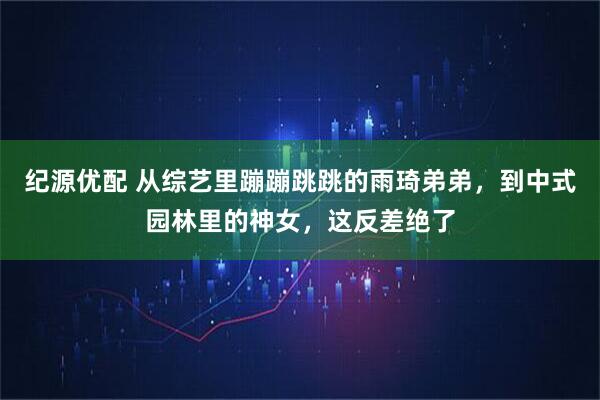 纪源优配 从综艺里蹦蹦跳跳的雨琦弟弟，到中式园林里的神女，这反差绝了