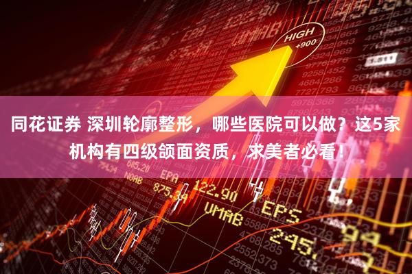 同花证券 深圳轮廓整形，哪些医院可以做？这5家机构有四级颌面资质，求美者必看！