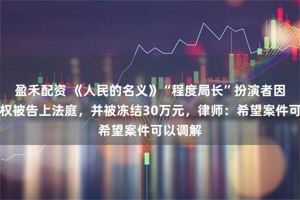 盈禾配资 《人民的名义》“程度局长”扮演者因获赠股权被告上法庭，并被冻结30万元，律师：希望案件可以调解