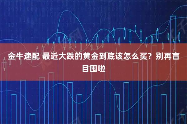 金牛速配 最近大跌的黄金到底该怎么买？别再盲目囤啦