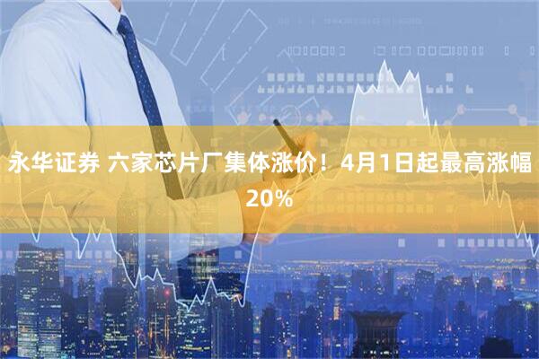 永华证券 六家芯片厂集体涨价!4月1日起最高涨幅20%