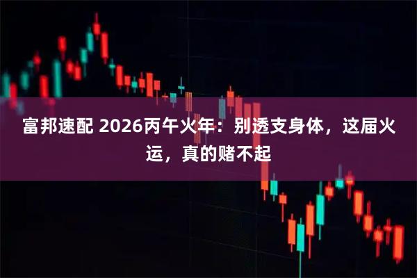 富邦速配 2026丙午火年:别透支身体,这届火运,真的赌不起