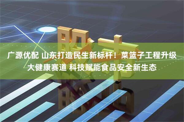 广源优配 山东打造民生新标杆！菜篮子工程升级大健康赛道 科技赋能食品安全新生态