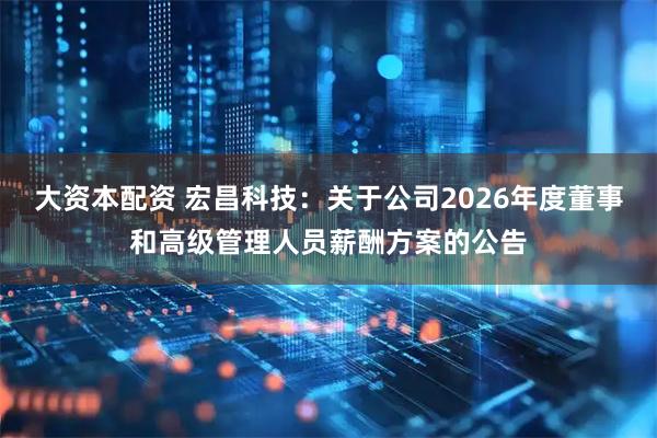 大资本配资 宏昌科技：关于公司2026年度董事和高级管理人员薪酬方案的公告