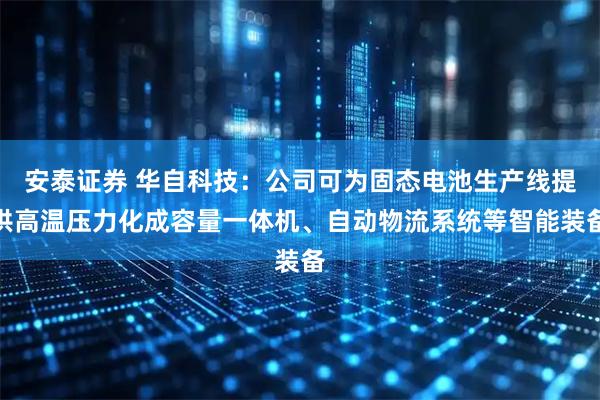 安泰证券 华自科技：公司可为固态电池生产线提供高温压力化成容量一体机、自动物流系统等智能装备