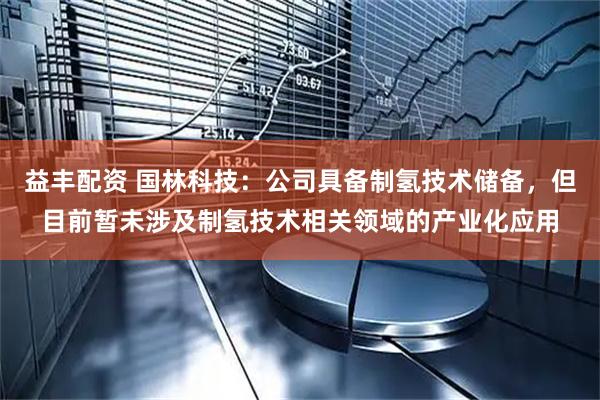 益丰配资 国林科技：公司具备制氢技术储备，但目前暂未涉及制氢技术相关领域的产业化应用