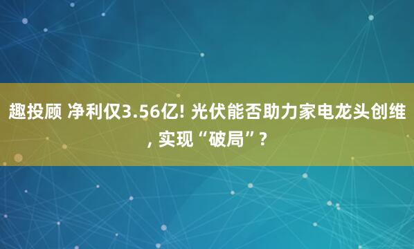 趣投顾 净利仅3.56亿! 光伏能否助力家电龙头创维, 实现“破局”?