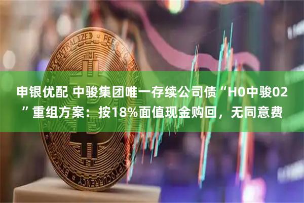 申银优配 中骏集团唯一存续公司债“H0中骏02”重组方案：按18%面值现金购回，无同意费