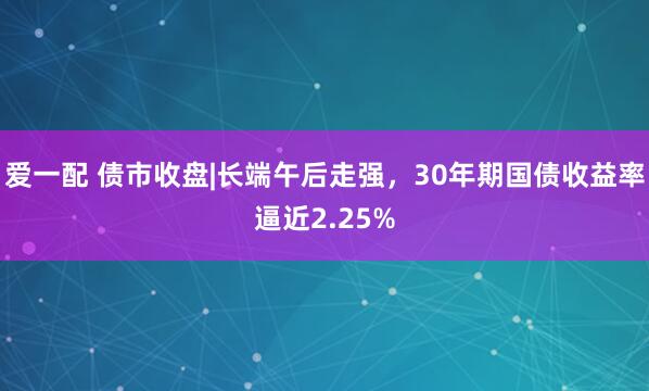 爱一配 债市收盘|长端午后走强，30年期国债收益率逼近2.25%