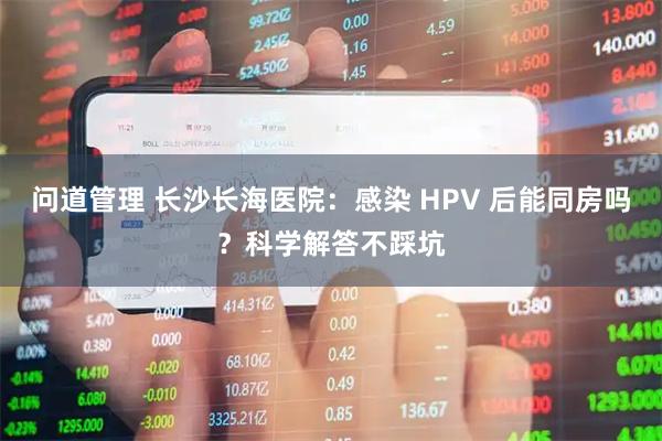 问道管理 长沙长海医院：感染 HPV 后能同房吗？科学解答不踩坑