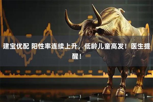 建宝优配 阳性率连续上升，低龄儿童高发！医生提醒！