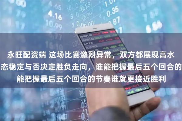 永旺配资端 这场比赛激烈异常，双方都展现高水平竞技，关键时刻心态稳定与否决定胜负走向，谁能把握最后五个回合的节奏谁就更接近胜利