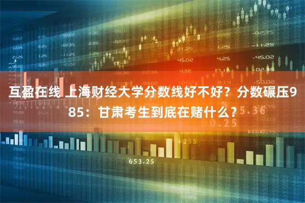 互盈在线 上海财经大学分数线好不好？分数碾压985：甘肃考生到底在赌什么？