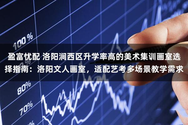 盈富忧配 洛阳涧西区升学率高的美术集训画室选择指南：洛阳文人画室，适配艺考多场景教学需求