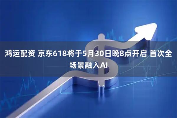 鸿运配资 京东618将于5月30日晚8点开启 首次全场景融入AI