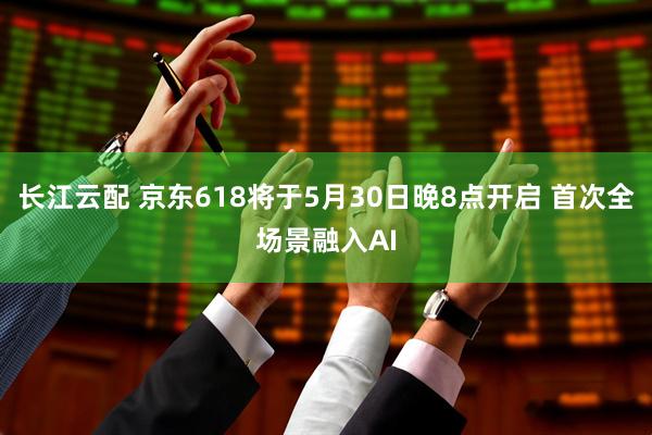 长江云配 京东618将于5月30日晚8点开启 首次全场景融入AI
