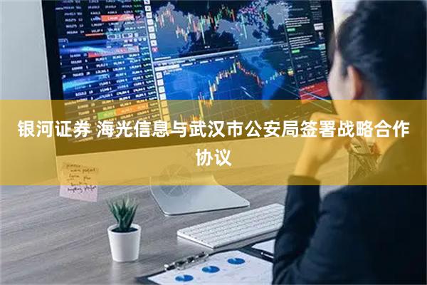 银河证券 海光信息与武汉市公安局签署战略合作协议