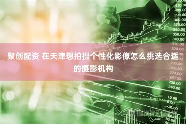 聚创配资 在天津想拍摄个性化影像怎么挑选合适的摄影机构