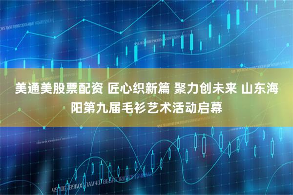 美通美股票配资 匠心织新篇 聚力创未来 山东海阳第九届毛衫艺术活动启幕