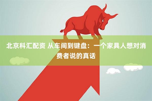 北京科汇配资 从车间到键盘：一个家具人想对消费者说的真话