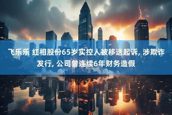 飞乐乐 红相股份65岁实控人被移送起诉, 涉欺诈发行, 公司曾连续6年财务造假