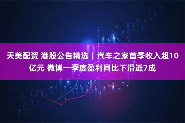 天美配资 港股公告精选｜汽车之家首季收入超10亿元 微博一季度盈利同比下滑近7成