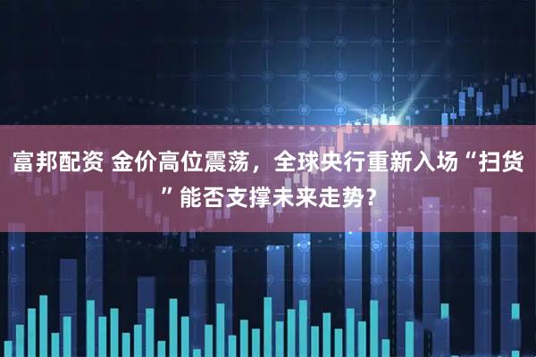 富邦配资 金价高位震荡，全球央行重新入场“扫货”能否支撑未来走势？