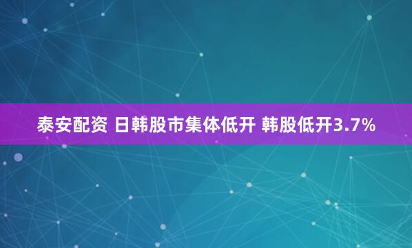 泰安配资 日韩股市集体低开 韩股低开3.7%