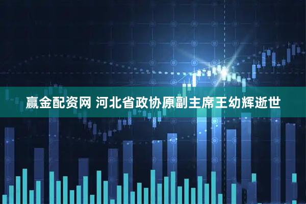 赢金配资网 河北省政协原副主席王幼辉逝世