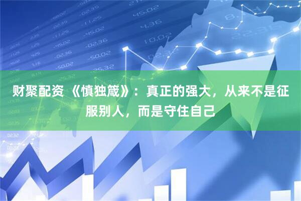 财聚配资 《慎独箴》：真正的强大，从来不是征服别人，而是守住自己