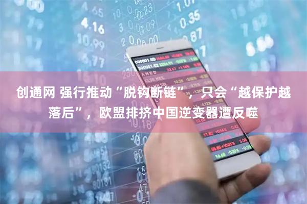创通网 强行推动“脱钩断链”，只会“越保护越落后”，欧盟排挤中国逆变器遭反噬