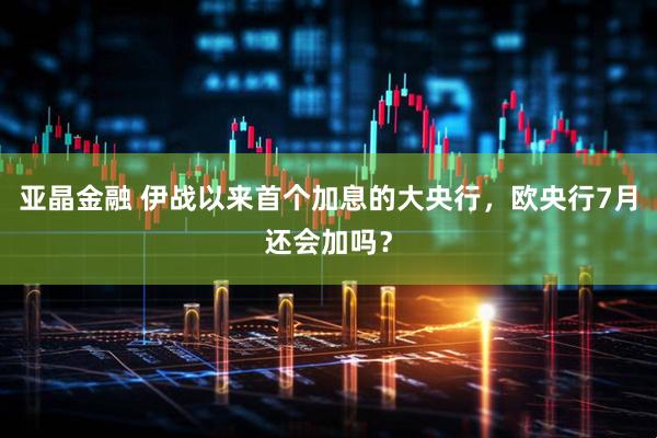 亚晶金融 伊战以来首个加息的大央行，欧央行7月还会加吗？