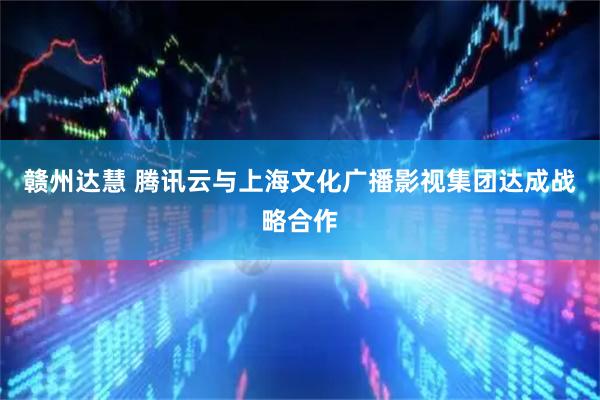 赣州达慧 腾讯云与上海文化广播影视集团达成战略合作