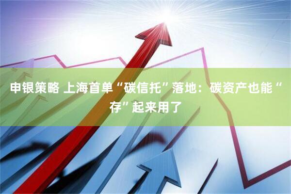 申银策略 上海首单“碳信托”落地：碳资产也能“存”起来用了