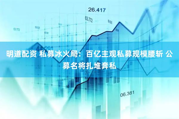 明道配资 私募冰火局：百亿主观私募规模腰斩 公募名将扎堆奔私