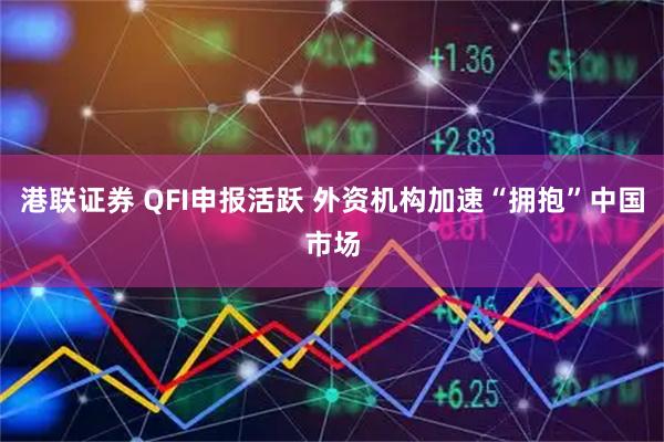 港联证券 QFI申报活跃 外资机构加速“拥抱”中国市场