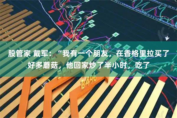 股管家 戴军：“我有一个朋友，在香格里拉买了好多蘑菇，他回家炒了半小时，吃了