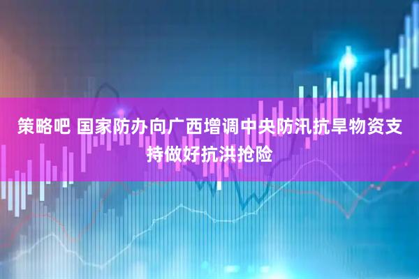 策略吧 国家防办向广西增调中央防汛抗旱物资支持做好抗洪抢险