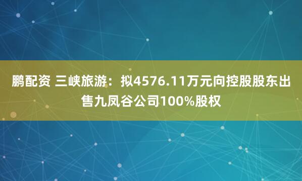 鹏配资 三峡旅游：拟4576.11万元向控股股东出售九凤谷公司100%股权