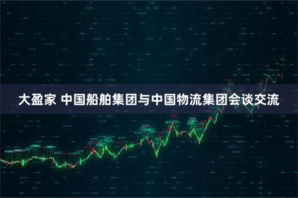 大盈家 中国船舶集团与中国物流集团会谈交流
