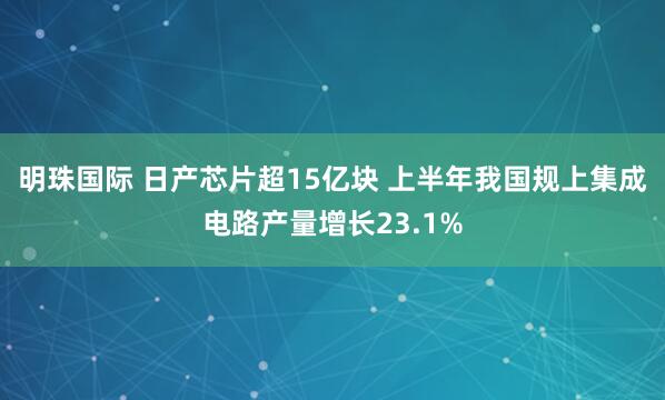 明珠国际 日产芯片超15亿块 上半年我国规上集成电路产量增长23.1%