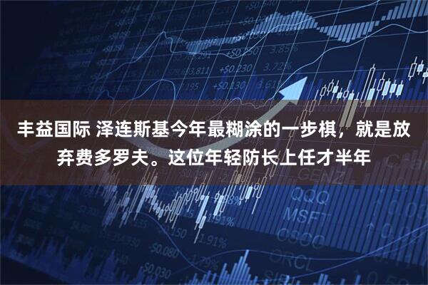 丰益国际 泽连斯基今年最糊涂的一步棋，就是放弃费多罗夫。这位年轻防长上任才半年