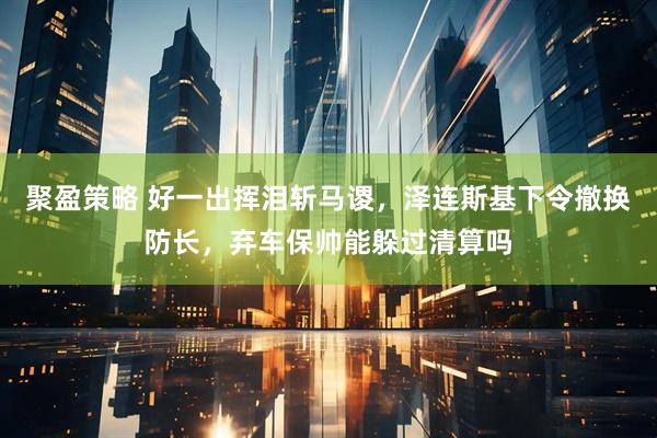 聚盈策略 好一出挥泪斩马谡，泽连斯基下令撤换防长，弃车保帅能躲过清算吗